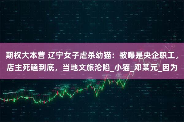 期权大本营 辽宁女子虐杀幼猫：被曝是央企职工，店主死磕到底，当地文旅沦陷_小猫_邓某元_因为