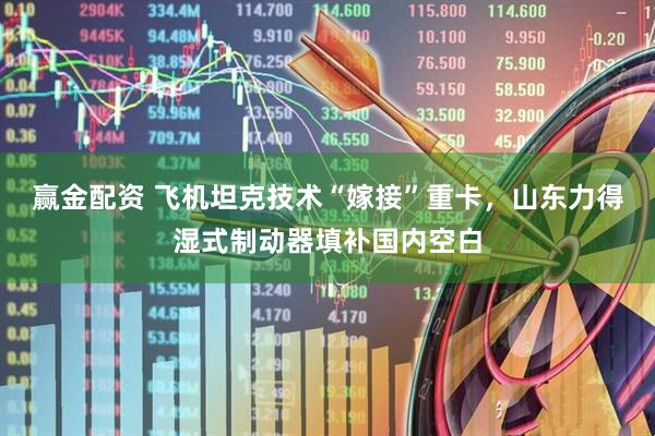 赢金配资 飞机坦克技术“嫁接”重卡，山东力得湿式制动器填补国内空白