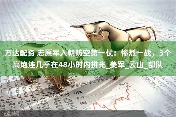 万达配资 志愿军入朝防空第一仗：惨烈一战，3个高炮连几乎在48小时内拼光_美军_云山_部队