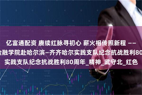 亿富通配资 赓续红脉寻初心 薪火相传照新程 —— 清华大学“薪火新程”金融学院赴哈尔滨—齐齐哈尔实践支队纪念抗战胜利80周年_精神_武守北_红色