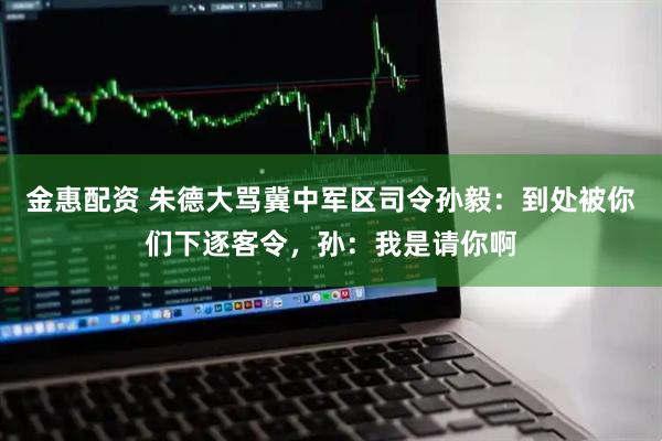 金惠配资 朱德大骂冀中军区司令孙毅：到处被你们下逐客令，孙：我是请你啊