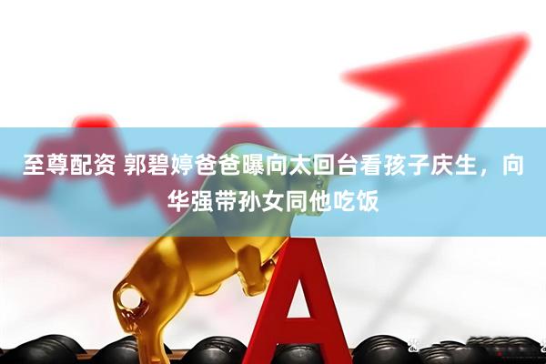 至尊配资 郭碧婷爸爸曝向太回台看孩子庆生，向华强带孙女同他吃饭