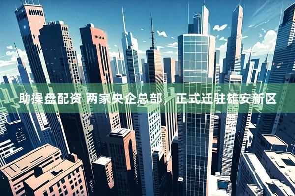 助操盘配资 两家央企总部，正式迁驻雄安新区