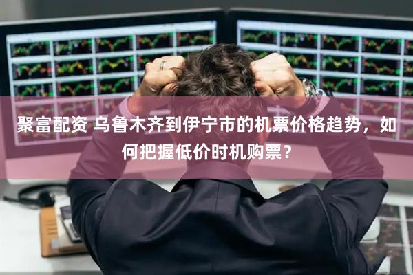 聚富配资 乌鲁木齐到伊宁市的机票价格趋势，如何把握低价时机购票？