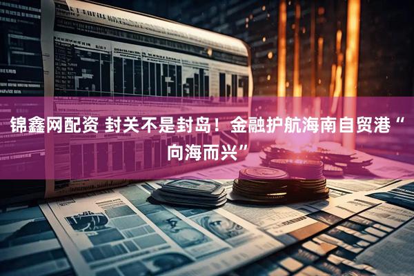 锦鑫网配资 封关不是封岛！金融护航海南自贸港“向海而兴”