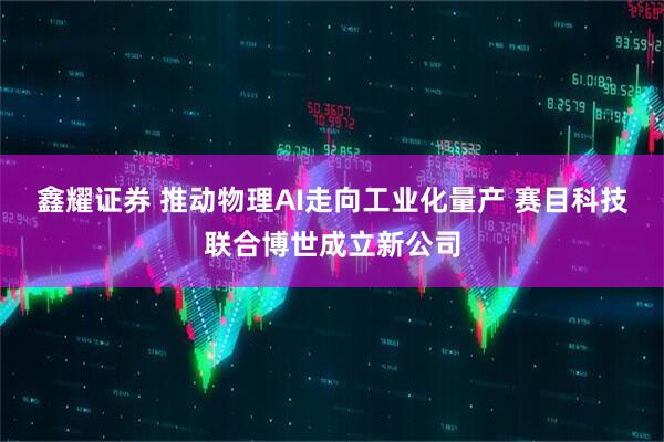 鑫耀证券 推动物理AI走向工业化量产 赛目科技联合博世成立新公司