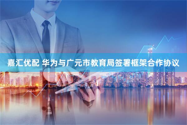 嘉汇优配 华为与广元市教育局签署框架合作协议
