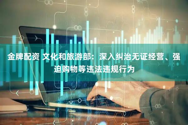 金牌配资 文化和旅游部：深入纠治无证经营、强迫购物等违法违规行为